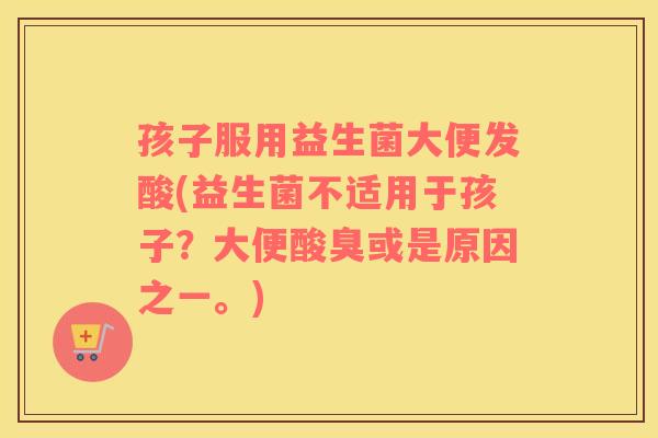 孩子服用益生菌大便发酸(益生菌不适用于孩子？大便酸臭或是原因之一。)