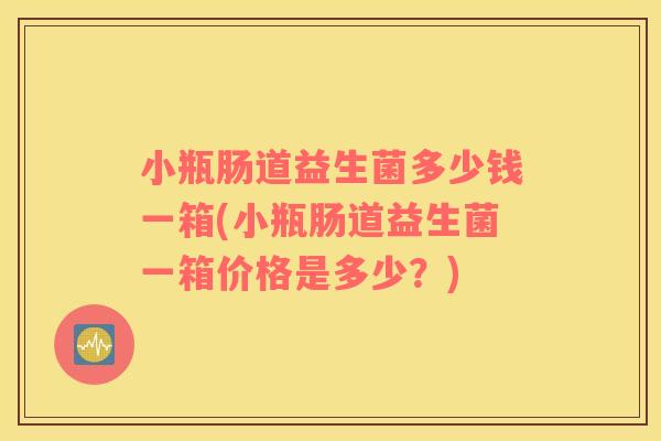 小瓶肠道益生菌多少钱一箱(小瓶肠道益生菌一箱价格是多少？)