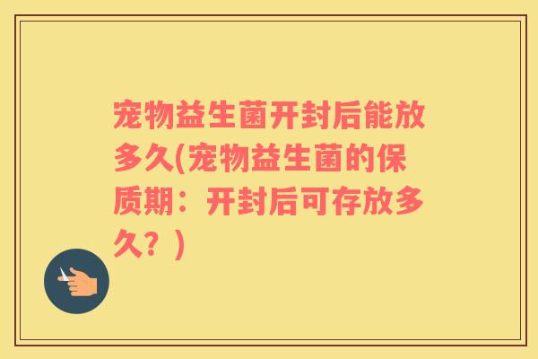 宠物益生菌开封后能放多久(宠物益生菌的保质期：开封后可存放多久？)