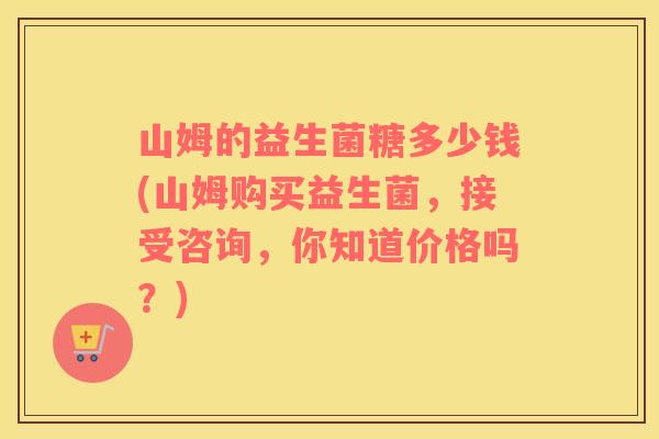 山姆的益生菌糖多少钱(山姆购买益生菌，接受咨询，你知道价格吗？)