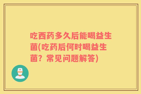 吃西药多久后能喝益生菌(吃药后何时喝益生菌？常见问题解答)