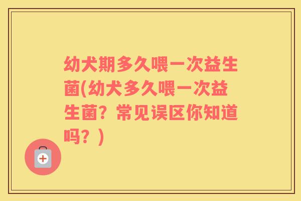 幼犬期多久喂一次益生菌(幼犬多久喂一次益生菌？常见误区你知道吗？)