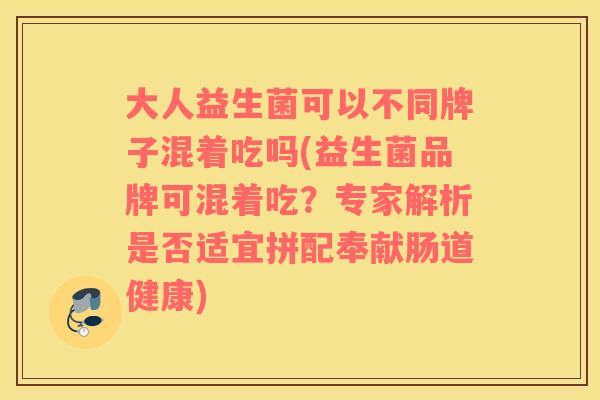 大人益生菌可以不同牌子混着吃吗(益生菌品牌可混着吃？专家解析是否适宜拼配奉献肠道健康)