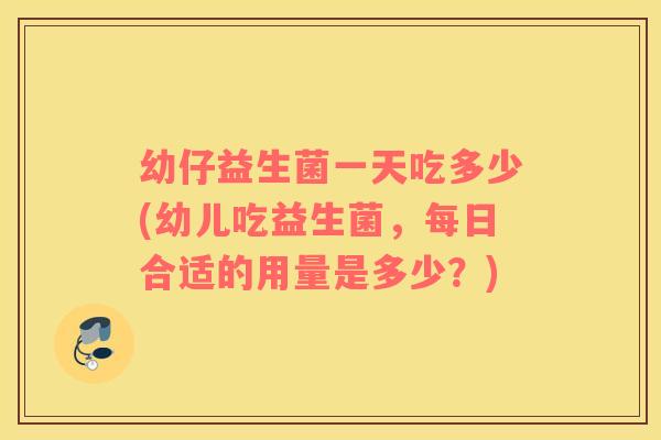幼仔益生菌一天吃多少(幼儿吃益生菌，每日合适的用量是多少？)