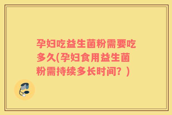 孕妇吃益生菌粉需要吃多久(孕妇食用益生菌粉需持续多长时间？)