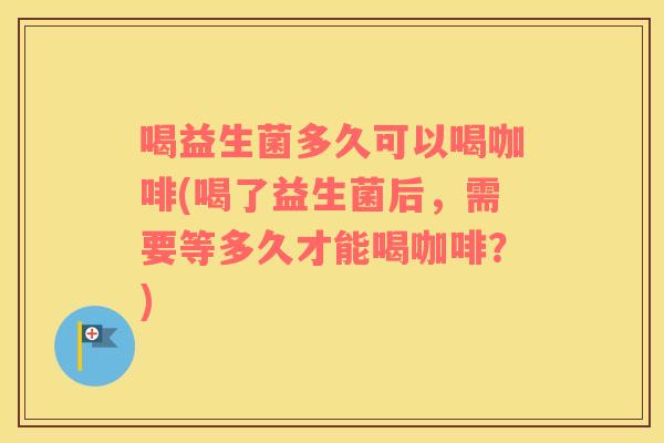 喝益生菌多久可以喝咖啡(喝了益生菌后，需要等多久才能喝咖啡？)