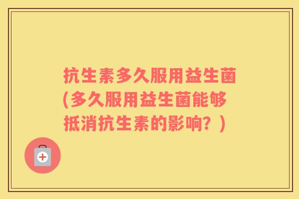抗生素多久服用益生菌(多久服用益生菌能够抵消抗生素的影响？)