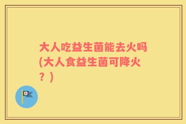 大人吃益生菌能去火吗(大人食益生菌可降火?) 大人吃益生菌能去火吗(大人食益生菌可降火?)