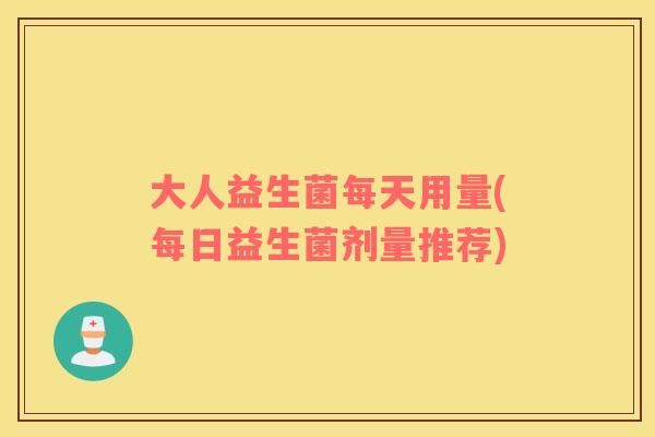 大人益生菌每天用量(每日益生菌剂量推荐)