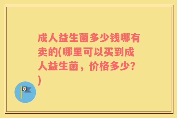 成人益生菌多少钱哪有卖的(哪里可以买到成人益生菌，价格多少？)