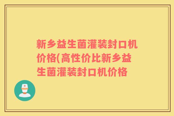 新乡益生菌灌装封口机价格(高性价比新乡益生菌灌装封口机价格