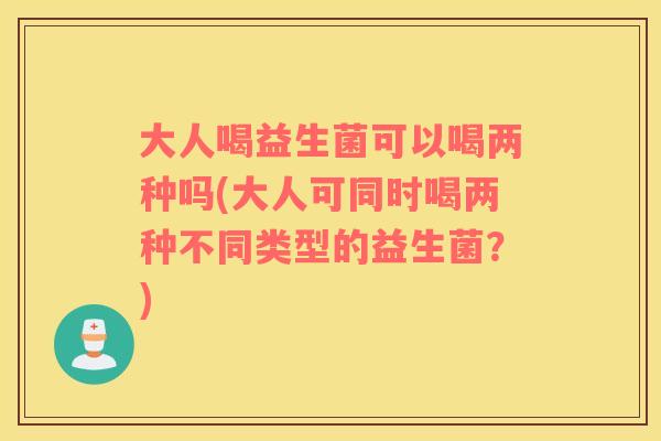 大人喝益生菌可以喝两种吗(大人可同时喝两种不同类型的益生菌？)