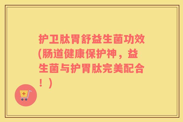 护卫肽胃舒益生菌功效(肠道健康保护神，益生菌与护胃肽完美配合！)