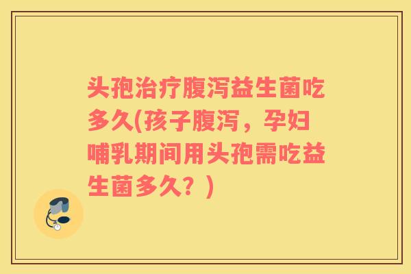 头孢治疗腹泻益生菌吃多久(孩子腹泻，孕妇哺乳期间用头孢需吃益生菌多久？)