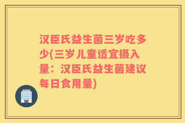 汉臣氏益生菌三岁吃多少(三岁儿童适宜摄入量：汉臣氏益生菌建议每日食用量)