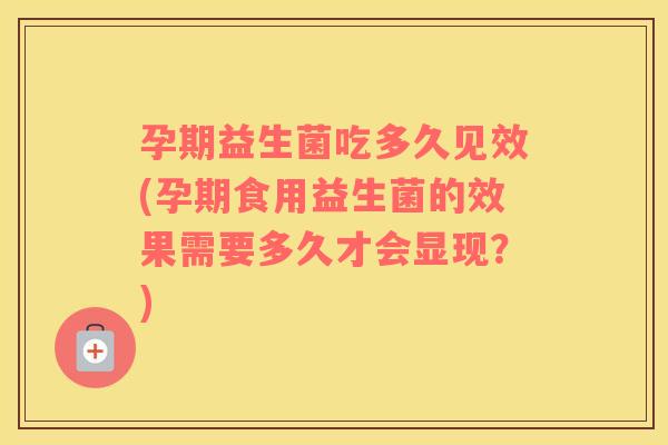 孕期益生菌吃多久见效(孕期食用益生菌的效果需要多久才会显现？)