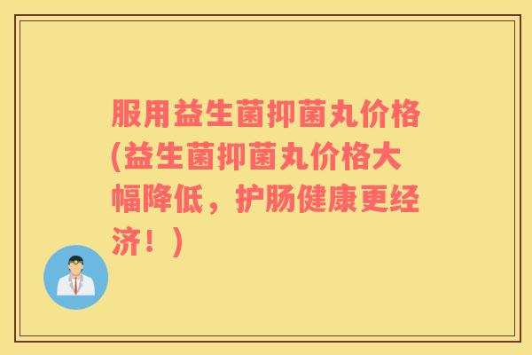 服用益生菌抑菌丸价格(益生菌抑菌丸价格大幅降低，护肠健康更经济！)