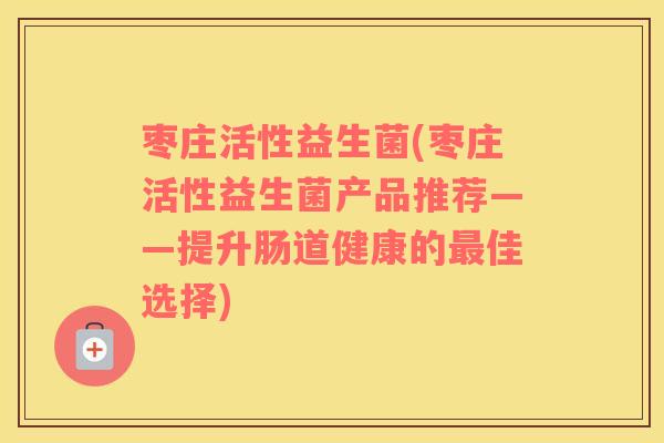 枣庄活性益生菌(枣庄活性益生菌产品推荐——提升肠道健康的最佳选择)