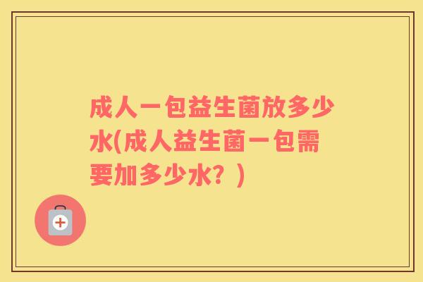 成人一包益生菌放多少水(成人益生菌一包需要加多少水？)