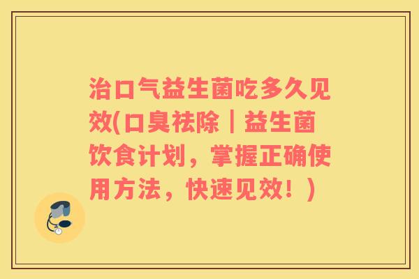 治口气益生菌吃多久见效(口臭祛除｜益生菌饮食计划，掌握正确使用方法，快速见效！)