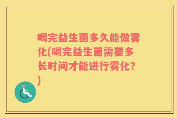 喝完益生菌多久能做雾化(喝完益生菌需要多长时间才能进行雾化？)