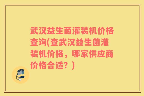 武汉益生菌灌装机价格查询(查武汉益生菌灌装机价格，哪家供应商价格合适？)