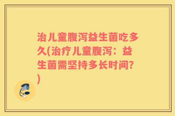 治儿童腹泻益生菌吃多久(治疗儿童腹泻：益生菌需坚持多长时间？)