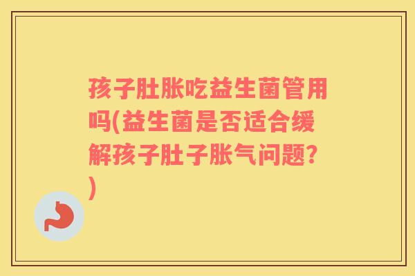 孩子肚胀吃益生菌管用吗(益生菌是否适合缓解孩子肚子胀气问题？)
