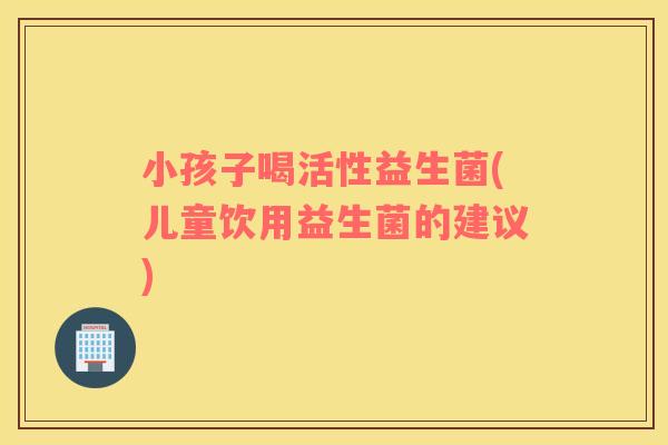 小孩子喝活性益生菌(儿童饮用益生菌的建议)