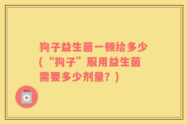 狗子益生菌一顿给多少(“狗子”服用益生菌需要多少剂量？)