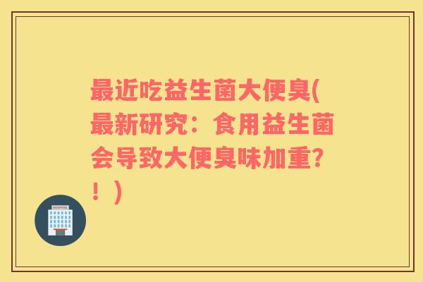 最近吃益生菌大便臭(最新研究：食用益生菌会导致大便臭味加重？！)