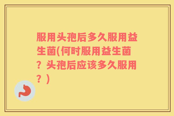 服用头孢后多久服用益生菌(何时服用益生菌？头孢后应该多久服用？)