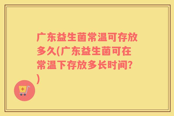 广东益生菌常温可存放多久(广东益生菌可在常温下存放多长时间？)