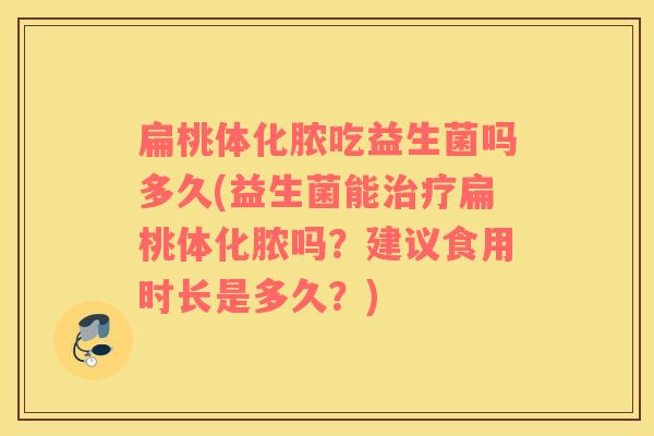 扁桃体化脓吃益生菌吗多久(益生菌能治疗扁桃体化脓吗？建议食用时长是多久？)