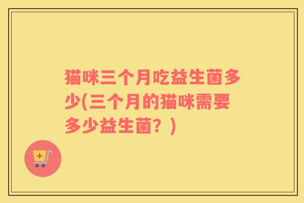 猫咪三个月吃益生菌多少(三个月的猫咪需要多少益生菌？)