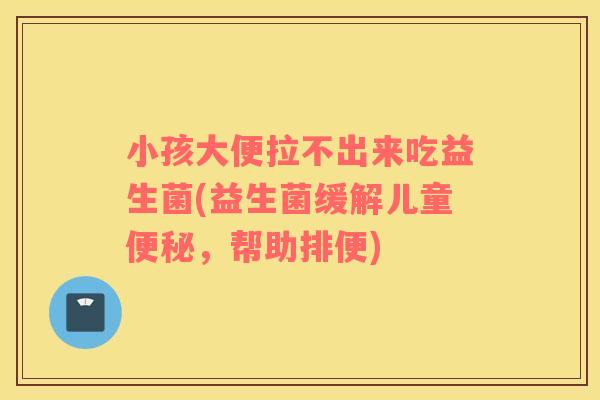 小孩大便拉不出来吃益生菌(益生菌缓解儿童便秘，帮助排便)