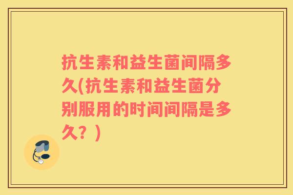 抗生素和益生菌间隔多久(抗生素和益生菌分别服用的时间间隔是多久？)