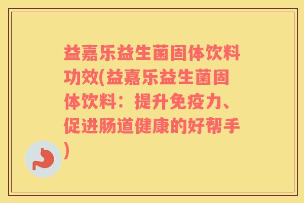 益嘉乐益生菌固体饮料功效(益嘉乐益生菌固体饮料：提升免疫力、促进肠道健康的好帮手)