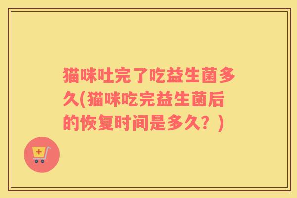 猫咪吐完了吃益生菌多久(猫咪吃完益生菌后的恢复时间是多久？)