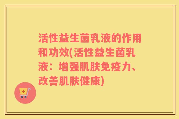 活性益生菌乳液的作用和功效(活性益生菌乳液：增强肌肤免疫力、改善肌肤健康)