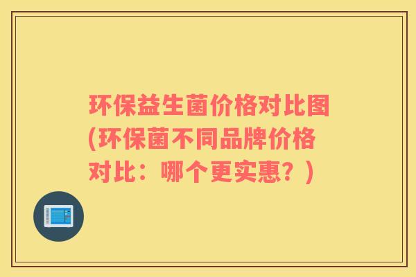 环保益生菌价格对比图(环保菌不同品牌价格对比：哪个更实惠？)