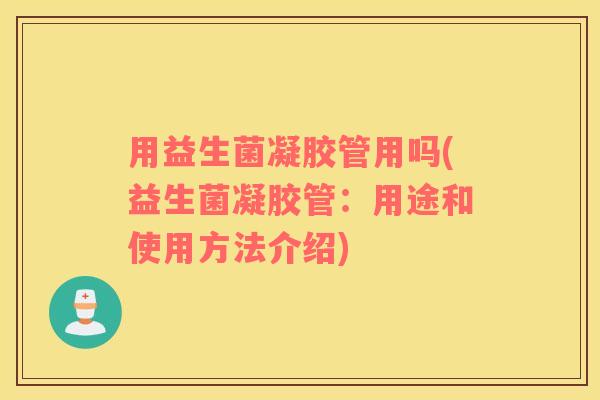用益生菌凝胶管用吗(益生菌凝胶管：用途和使用方法介绍)