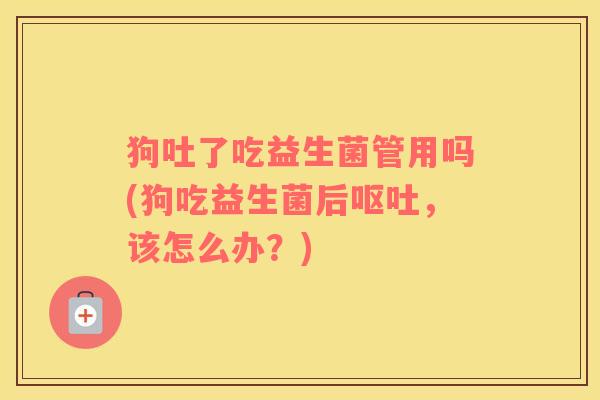 狗吐了吃益生菌管用吗(狗吃益生菌后呕吐，该怎么办？)