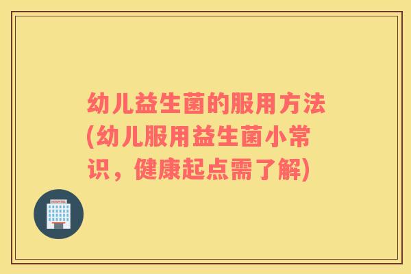 幼儿益生菌的服用方法(幼儿服用益生菌小常识，健康起点需了解)