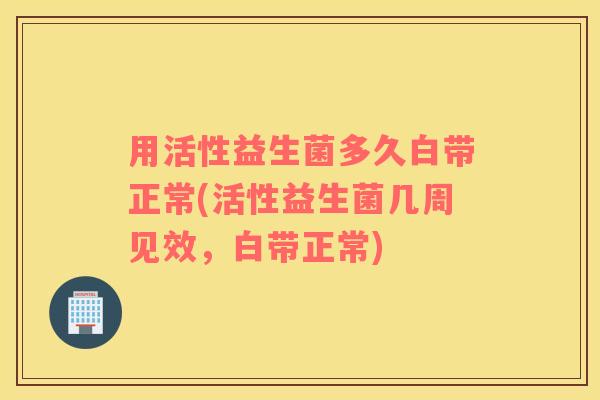 用活性益生菌多久白带正常(活性益生菌几周见效，白带正常)