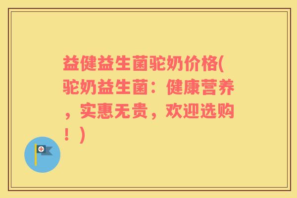 益健益生菌驼奶价格(驼奶益生菌：健康营养，实惠无贵，欢迎选购！)