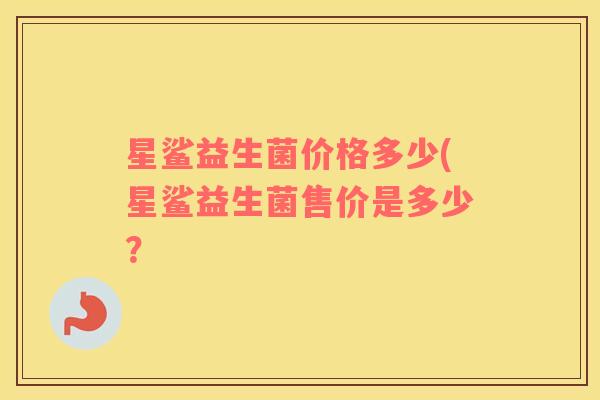星鲨益生菌价格多少(星鲨益生菌售价是多少？