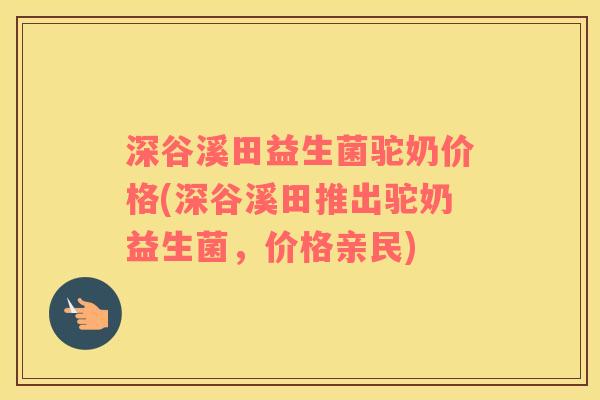 深谷溪田益生菌驼奶价格(深谷溪田推出驼奶益生菌，价格亲民)