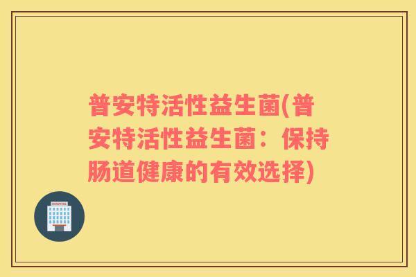 普安特活性益生菌(普安特活性益生菌：保持肠道健康的有效选择)