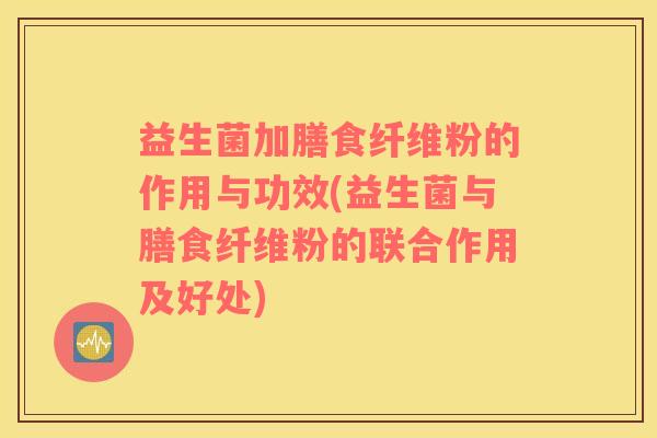 益生菌加膳食纤维粉的作用与功效(益生菌与膳食纤维粉的联合作用及好处)